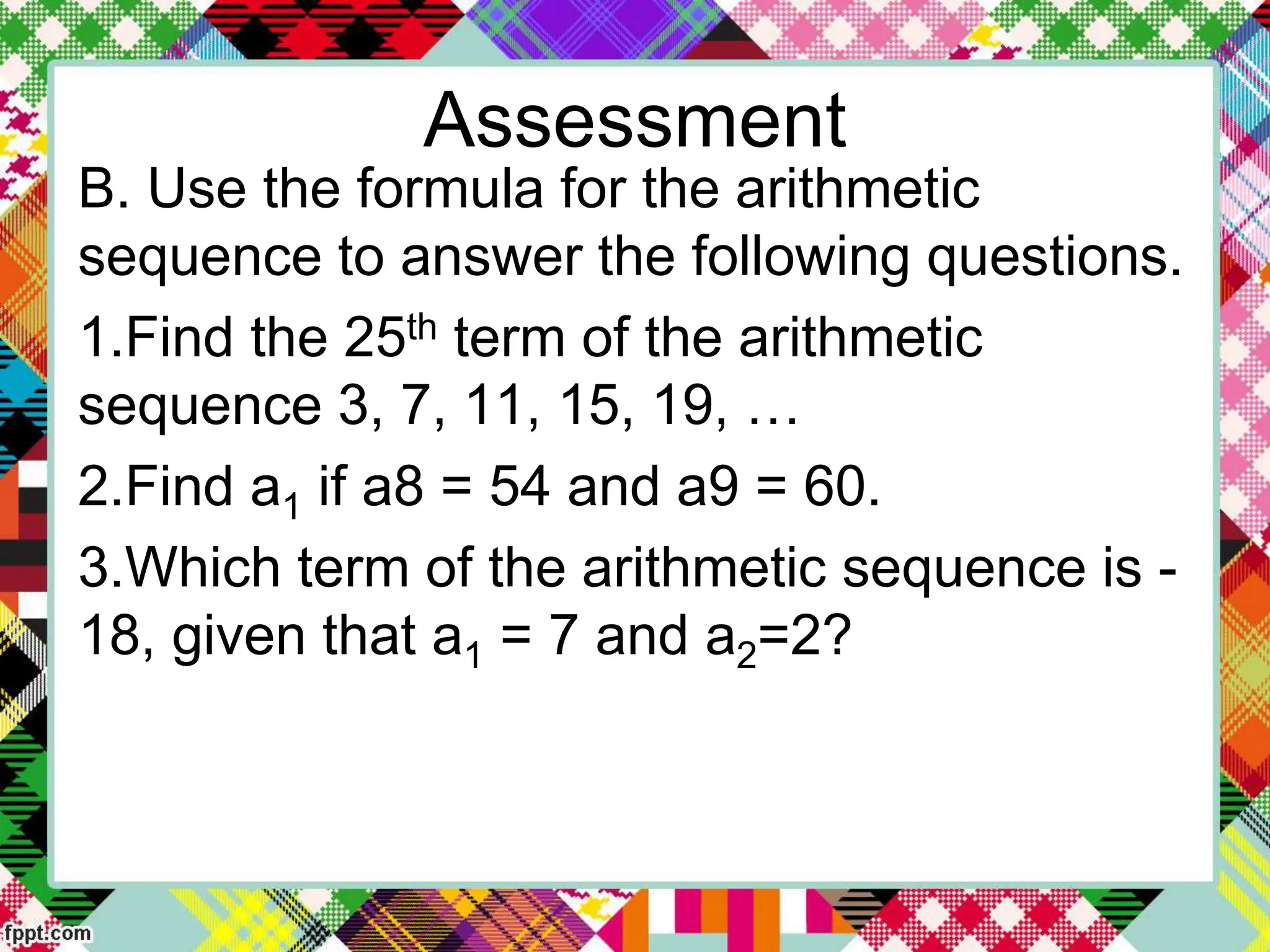 Assessment
B. Use the formula for the arithmetic
sequence to answer the following questions.
1.Find the 25th term of the arithmetic
sequence 3, 7, 11, 15, 19, …
2.Find a1 if a8 = 54 and a9 = 60.
3.Which term of the arithmetic sequence is -
18, given that a1 = 7 and a2=2?
 