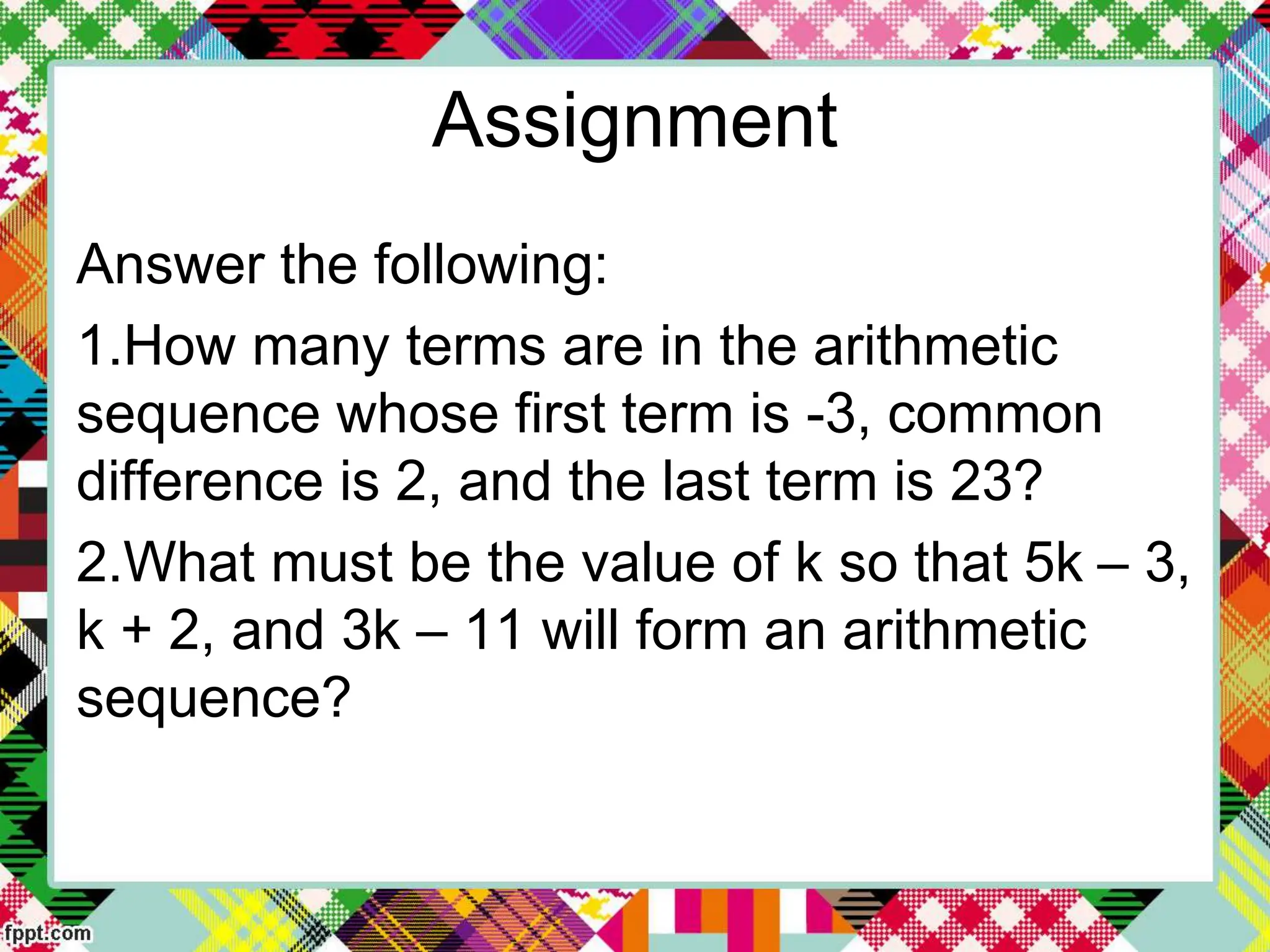 Assignment
Answer the following:
1.How many terms are in the arithmetic
sequence whose first term is -3, common
difference is 2, and the last term is 23?
2.What must be the value of k so that 5k – 3,
k + 2, and 3k – 11 will form an arithmetic
sequence?
 