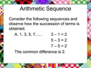Arithmetic Sequence
Consider the following sequences and
observe how the succession of terms is
obtained.
A. 1, 3, 5, 7, … 3 – 1 = 2
5 – 3 = 2
7 – 5 = 2
The common difference is 2.
 