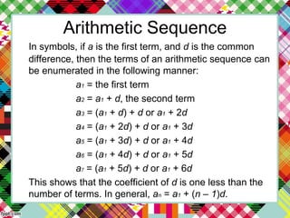 Arithmetic Sequence
In symbols, if a is the first term, and d is the common
difference, then the terms of an arithmetic sequence can
be enumerated in the following manner:
a1 = the first term
a2 = a1 + d, the second term
a3 = (a1 + d) + d or a1 + 2d
a4 = (a1 + 2d) + d or a1 + 3d
a5 = (a1 + 3d) + d or a1 + 4d
a6 = (a1 + 4d) + d or a1 + 5d
a7 = (a1 + 5d) + d or a1 + 6d
This shows that the coefficient of d is one less than the
number of terms. In general, an = a1 + (n – 1)d.
 