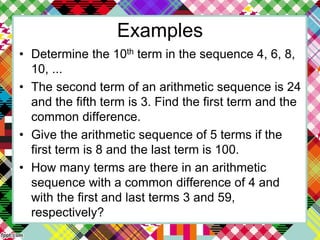 Examples
• Determine the 10th term in the sequence 4, 6, 8,
10, ...
• The second term of an arithmetic sequence is 24
and the fifth term is 3. Find the first term and the
common difference.
• Give the arithmetic sequence of 5 terms if the
first term is 8 and the last term is 100.
• How many terms are there in an arithmetic
sequence with a common difference of 4 and
with the first and last terms 3 and 59,
respectively?
 