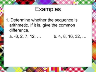 Examples
1. Determine whether the sequence is
arithmetic. If it is, give the common
difference.
a. -3, 2, 7, 12, … b. 4, 8, 16, 32, …
 