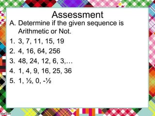 Assessment
A. Determine if the given sequence is
Arithmetic or Not.
1. 3, 7, 11, 15, 19
2. 4, 16, 64, 256
3. 48, 24, 12, 6, 3,…
4. 1, 4, 9, 16, 25, 36
5. 1, ½, 0, -½
 
