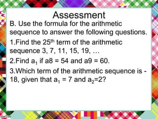 Assessment
B. Use the formula for the arithmetic
sequence to answer the following questions.
1.Find the 25th term of the arithmetic
sequence 3, 7, 11, 15, 19, …
2.Find a1 if a8 = 54 and a9 = 60.
3.Which term of the arithmetic sequence is -
18, given that a1 = 7 and a2=2?
 