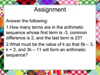 Assignment
Answer the following:
1.How many terms are in the arithmetic
sequence whose first term is -3, common
difference is 2, and the last term is 23?
2.What must be the value of k so that 5k – 3,
k + 2, and 3k – 11 will form an arithmetic
sequence?
 