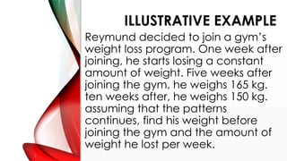 ILLUSTRATIVE EXAMPLE
Reymund decided to join a gym’s
weight loss program. One week after
joining, he starts losing a constant
amount of weight. Five weeks after
joining the gym, he weighs 165 kg.
ten weeks after, he weighs 150 kg.
assuming that the patterns
continues, find his weight before
joining the gym and the amount of
weight he lost per week.
 