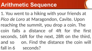 1. You went to a hiking with your friends at
Pico de Loro at Maragondon, Cavite. Upon
reaching the summit, you drop a coin. The
coin falls a distance of 4ft for the first
seconds, 16ft for the next, 28ft on the third,
and so on. Find the distance the coin will
fall in 6 seconds?
Arithmetic Sequence
 