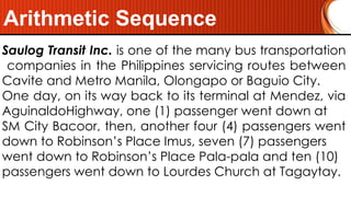 Arithmetic Sequence
Saulog Transit Inc. is one of the many bus transportation
companies in the Philippines servicing routes between
Cavite and Metro Manila, Olongapo or Baguio City.
One day, on its way back to its terminal at Mendez, via
AguinaldoHighway, one (1) passenger went down at
SM City Bacoor, then, another four (4) passengers went
down to Robinson’s Place Imus, seven (7) passengers
went down to Robinson’s Place Pala-pala and ten (10)
passengers went down to Lourdes Church at Tagaytay.
 