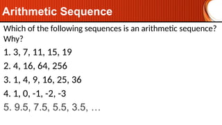 Arithmetic Sequence
Which of the following sequences is an arithmetic sequence?
Why?
1. 3, 7, 11, 15, 19
2. 4, 16, 64, 256
3. 1, 4, 9, 16, 25, 36
4. 1, 0, -1, -2, -3
5. 9.5, 7.5, 5.5, 3.5, …
 
