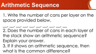 Arithmetic Sequence
1. Write the number of cans per layer on the
space provided below.
__, __, __, __, __, __, __, __, __, __
2. Does the number of cans in each layer of
the stack show an arithmetic sequence?
Explain your answer.
3. If it shows an arithmetic sequence, then
what is the common difference?
 