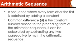 - a sequence where every term after the first
is obtained by adding a constant
- Common difference (d) is the constant
number added to the preceding term of
the arithmetic sequence. It can be
calculated by subtracting any two
consecutive terms in the arithmetic
sequence.
Arithmetic Sequence
 