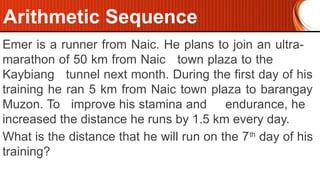 Emer is a runner from Naic. He plans to join an ultra-
marathon of 50 km from Naic town plaza to the
Kaybiang tunnel next month. During the first day of his
training he ran 5 km from Naic town plaza to barangay
Muzon. To improve his stamina and endurance, he
increased the distance he runs by 1.5 km every day.
What is the distance that he will run on the 7th
day of his
training?
Arithmetic Sequence
 