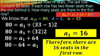 We know that 𝒂 𝟑𝟑 = 𝟖𝟎, 𝒅 = 𝟐, 𝒏 = 𝟑𝟑
𝒂 𝟏 = 𝟏𝟔
𝒂 𝒏 = 𝒂 𝟏 + 𝒏 − 𝟏 𝒅
𝟖𝟎 = 𝒂 𝟏 + 𝟑𝟑 − 𝟏 𝟐
𝑻𝒉𝒆𝒓𝒆𝒇𝒐𝒓𝒆, 𝒕𝒉𝒆𝒓𝒆 𝒂𝒓𝒆
𝟏𝟔 𝒔𝒆𝒂𝒕𝒔 𝒊𝒏 𝒕𝒉𝒆
𝒇𝒊𝒓𝒔𝒕 𝒓𝒐𝒘.
𝟖𝟎 = 𝒂 𝟏 + 𝟑𝟐 𝟐
𝟖𝟎 = 𝒂 𝟏 + 𝟔𝟒
𝟖𝟎 − 𝟔𝟒 = 𝒂 𝟏
 