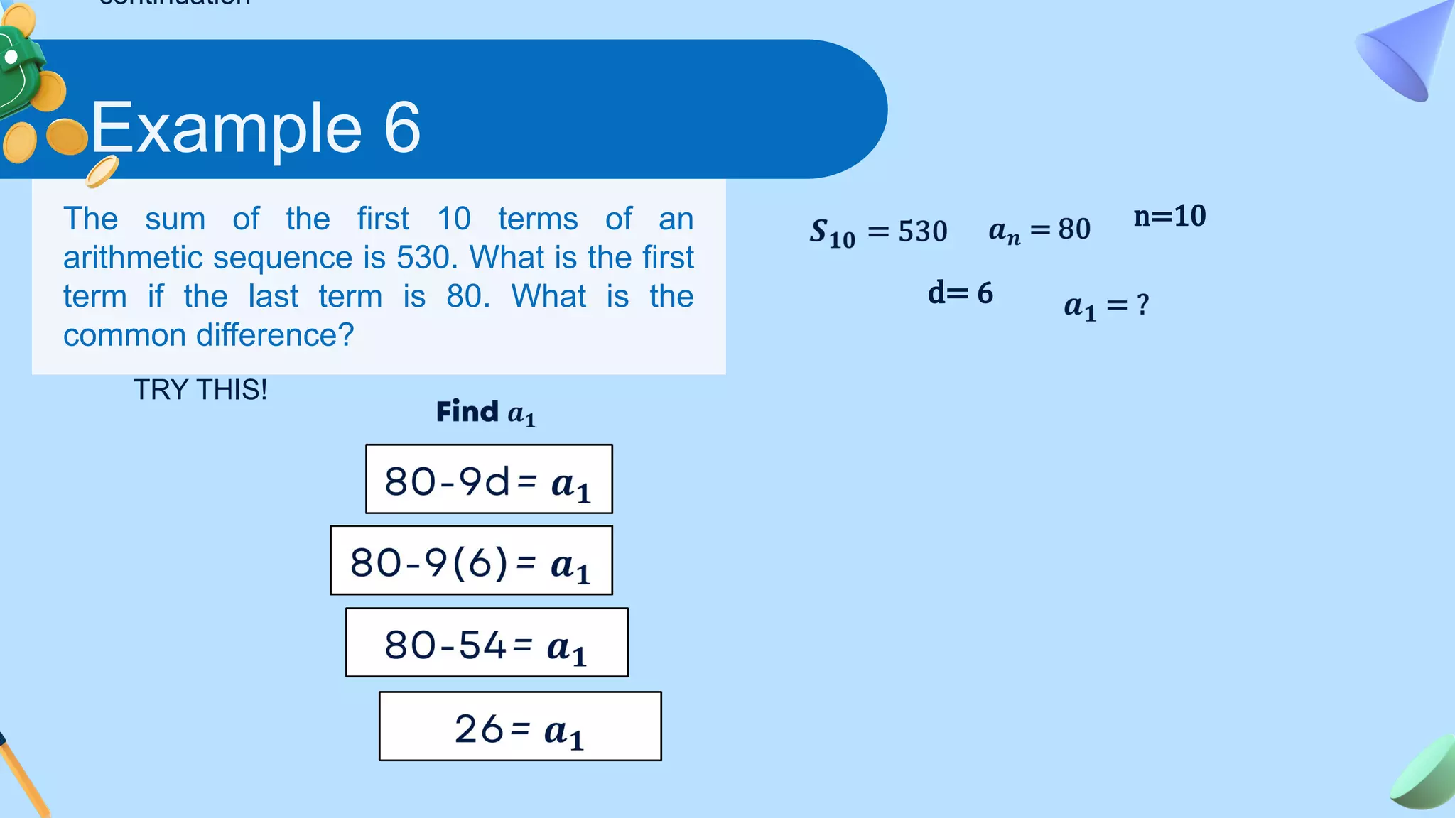 Example 6
The sum of the first 10 terms of an
arithmetic sequence is 530. What is the first
term if the last term is 80. What is the
common difference?
d= 6
n=10
TRY THIS!
continuation
 