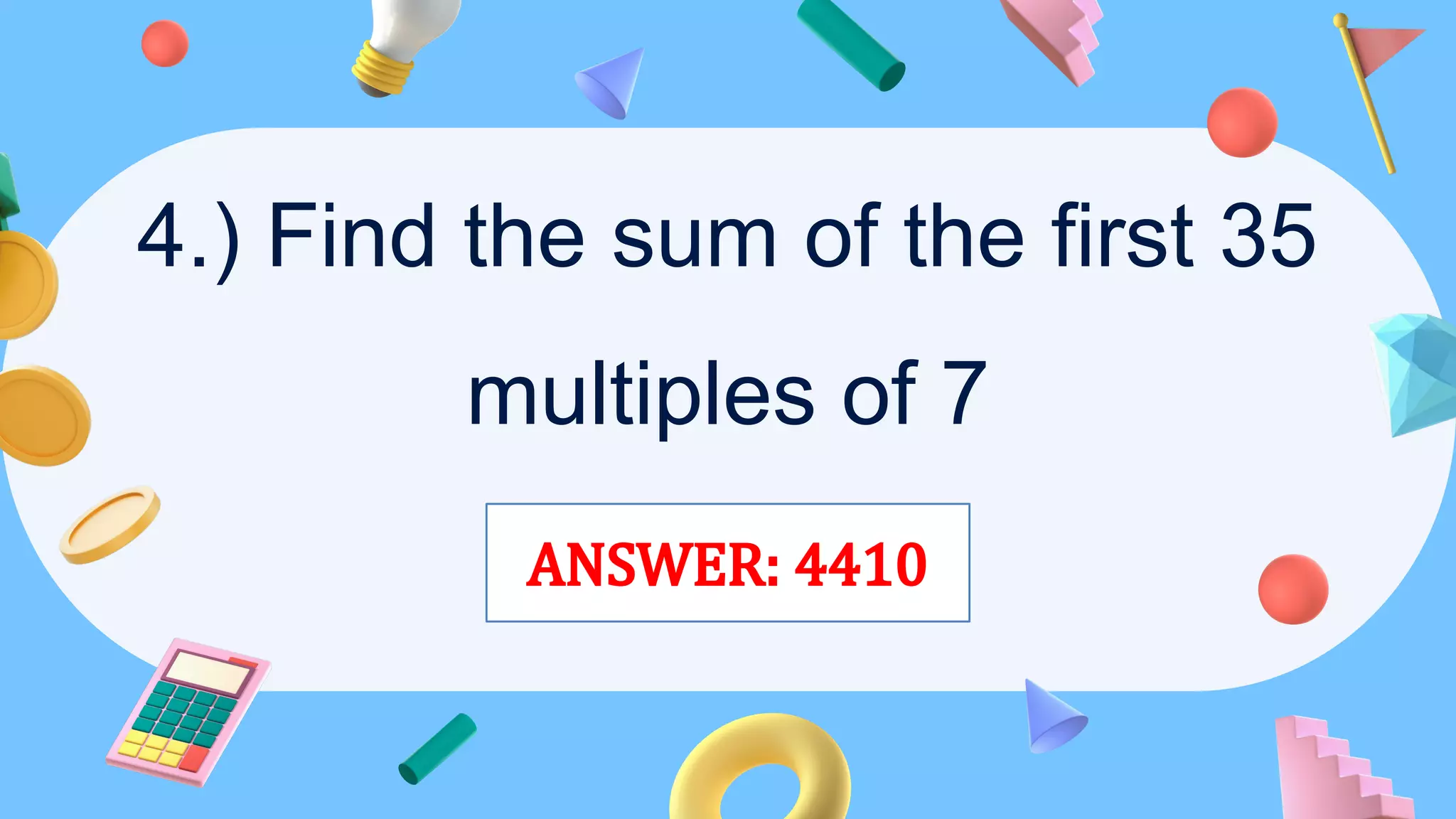 4.) Find the sum of the first 35
multiples of 7
ANSWER: 4410
 