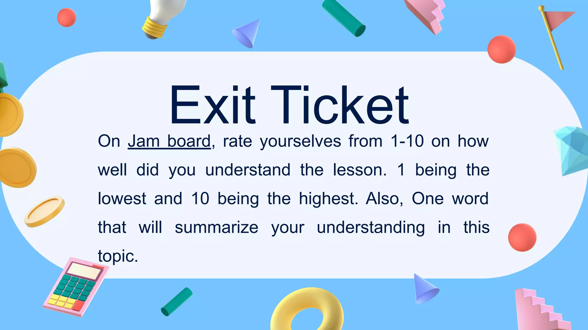 Exit Ticket
On Jam board, rate yourselves from 1-10 on how
well did you understand the lesson. 1 being the
lowest and 10 being the highest. Also, One word
that will summarize your understanding in this
topic.
 