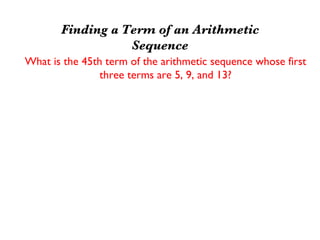 Finding a Term of an Arithmetic
                  Sequence
What is the 45th term of the arithmetic sequence whose first
                three terms are 5, 9, and 13?
     First find d; d = 9 - 5 = 4
     Second find explicit form: Un = 5 + (n - 1)4
                                Un = 4n + 1
     Then find 45th term: U45 = 4(45) + 1
                              U45 = 181
 