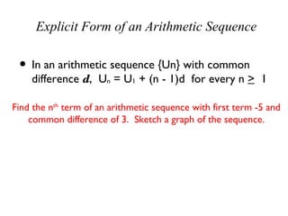 Explicit Form of an Arithmetic Sequence

 • In an arithmetic sequence {Un} with common
    difference d, Un = U1 + (n - 1)d for every n > 1

Find the nth term of an arithmetic sequence with first term -5 and
    common difference of 3. Sketch a graph of the sequence.

               Un = U1 + (n - 1)d
                   = -5 + (n - 1)3
                   = -5 + 3n - 3
                   = 3n - 8
 