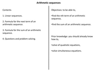 Arithmetic sequences
Contents
1. Linear sequences.
2. Formula for the next term of an
arithmetic sequence.
3. Formula for the sum of an arithmetic
sequence.
4. Questions and problem solving.
Objectives: to be able to,
•find the nth term of an arithmetic
sequence,
•find the sum of an arithmetic sequence.
Prior knowledge: you should already know
how to,
•solve of quadratic equations,
•solve simultaneous equations.
 