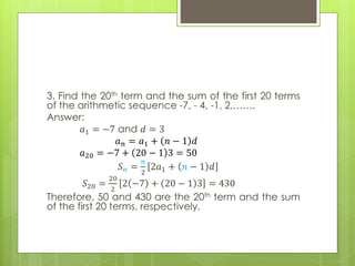 3. Find the 20th term and the sum of the first 20 terms
of the arithmetic sequence -7, - 4, -1, 2,…….
Answer:
𝑎1 = −7 and 𝑑 = 3
𝑎 𝑛 = 𝑎1 + 𝑛 − 1 𝑑
𝑎20 = −7 + 20 − 1 3 = 50
𝑆 𝑛 =
𝑛
2
2𝑎1 + 𝑛 − 1 𝑑
𝑆20 =
20
2
2 −7 + 20 − 1 3 = 430
Therefore, 50 and 430 are the 20th term and the sum
of the first 20 terms, respectively.
 