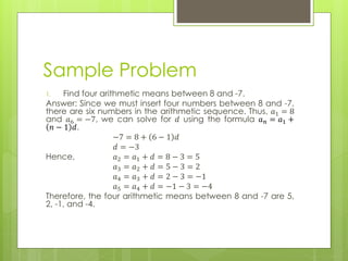 Sample Problem
1. Find four arithmetic means between 8 and -7.
Answer: Since we must insert four numbers between 8 and -7,
there are six numbers in the arithmetic sequence. Thus, 𝑎1 = 8
and 𝑎6 = −7, we can solve for 𝑑 using the formula 𝑎 𝑛 = 𝑎1 +
𝑛 − 1 𝑑.
−7 = 8 + 6 − 1 𝑑
𝑑 = −3
Hence, 𝑎2 = 𝑎1 + 𝑑 = 8 − 3 = 5
𝑎3 = 𝑎2 + 𝑑 = 5 − 3 = 2
𝑎4 = 𝑎3 + 𝑑 = 2 − 3 = −1
𝑎5 = 𝑎4 + 𝑑 = −1 − 3 = −4
Therefore, the four arithmetic means between 8 and -7 are 5,
2, -1, and -4.
 