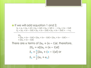  If we will add equation 1 and 2,
𝑆 𝑛 = 𝑎1 + 𝑎1 + 𝑑 + 𝑎1 + 2𝑑 + 𝑎1 + 3𝑑 + ⋯ + 𝑎1 + 𝑛 − 1 𝑑
𝑆 𝑛 = 𝑎1 + 𝑛 − 1 𝑑 + 𝑎1 + 𝑛 − 2 𝑑 + 𝑎1 + 𝑛 − 3 𝑑 + ⋯ + 𝑎1
2𝑆 𝑛
= 2𝑎1 + 𝑛 − 1 𝑑 + 2𝑎1 + 𝑛 − 1 𝑑 + 2𝑎1 + 𝑛 − 1 𝑑 + ⋯
+ 2𝑎1 + 𝑛 − 1 𝑑
There are 𝑛 terms of 2𝑎1 + 𝑛 − 1 𝑑, therefore,
2𝑆 𝑛 = 𝑛 2𝑎1 + 𝑛 − 1 𝑑
𝑆 𝑛 =
𝑛
2
2𝑎1 + 𝑛 − 1 𝑑 or
𝑆 𝑛 =
𝑛
2
𝑎1 + 𝑎 𝑛
 