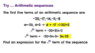 Try … Arithmetic sequences
The first five terms of an arithmetic sequence are:
−20,−17,−14,−11,−8
a=-20, d=3 -> d = -17 -(-20)=3
n
th term = -20+3(n-1)
n
th term = -20+3n-3= 3n-23
Find an expression for the n
th term of the sequence.
 