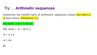 Try … Arithmetic sequences
Determine the twelfth term of arithmetic sequence whose first term is
-6 and whose difference is 4.
Nth term = a + ( n-1) d
12th term = -6 + (12-1) 4
-6 + 11 x 4
-6 + 44
38
 