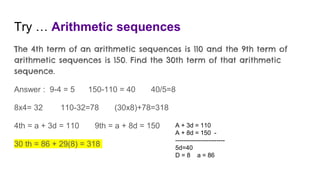 Try … Arithmetic sequences
The 4th term of an arithmetic sequences is 110 and the 9th term of
arithmetic sequences is 150. Find the 30th term of that arithmetic
sequence.
Answer : 9-4 = 5 150-110 = 40 40/5=8
8x4= 32 110-32=78 (30x8)+78=318
4th = a + 3d = 110 9th = a + 8d = 150
30 th = 86 + 29(8) = 318
A + 3d = 110
A + 8d = 150 -
------------------------
5d=40
D = 8 a = 86
 