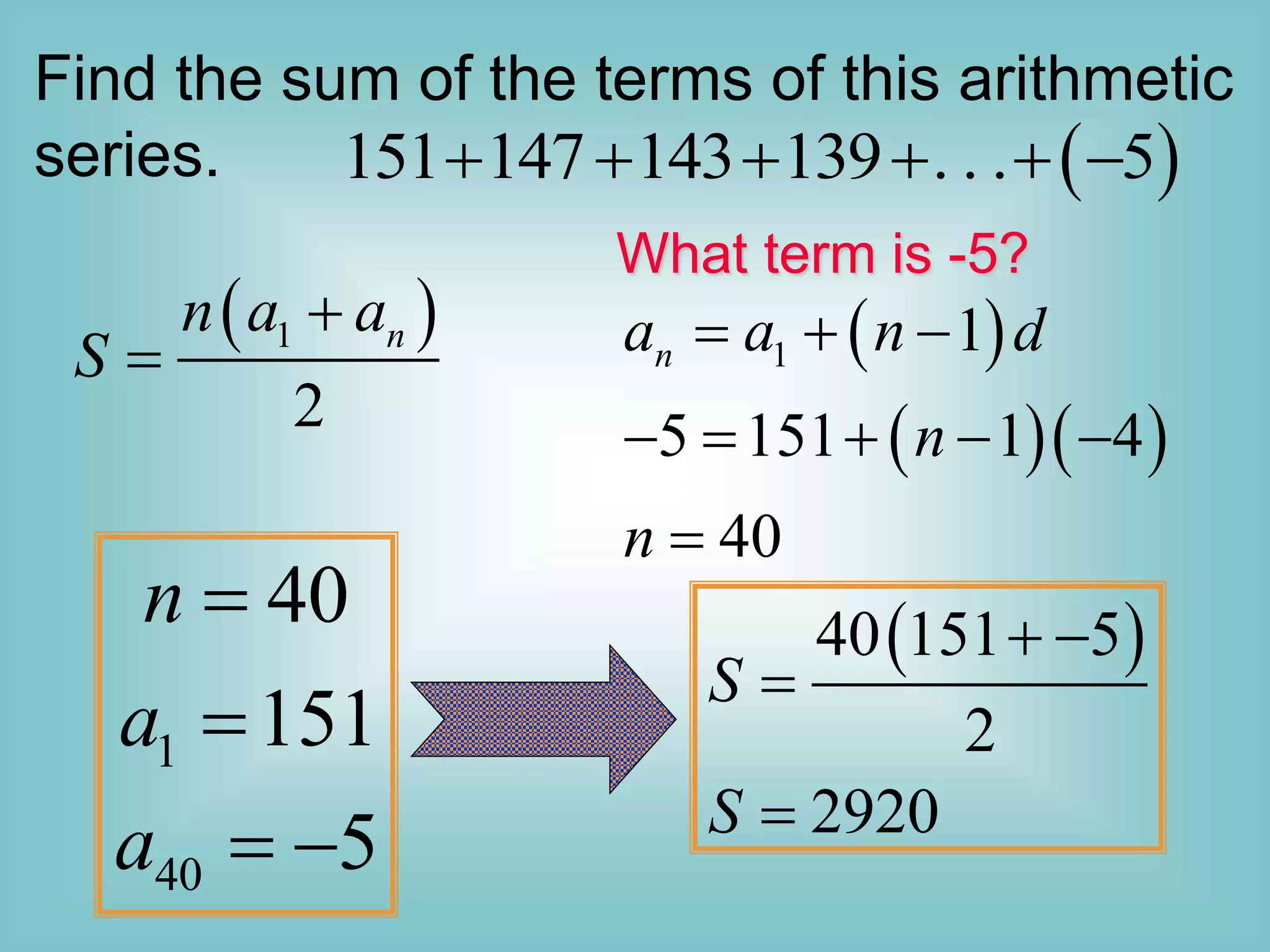 Find the sum of the terms of this arithmetic
series.  
151 147 143 139 . . . 5
     
 
1
2
n
n a a
S


1
40
40
151
5
n
a
a


 
 
40 151 5
2
2920
S
S
 


 
  
1 1
5 151 1 4
40
n
a a n d
n
n
  
    

What term is -5?
 