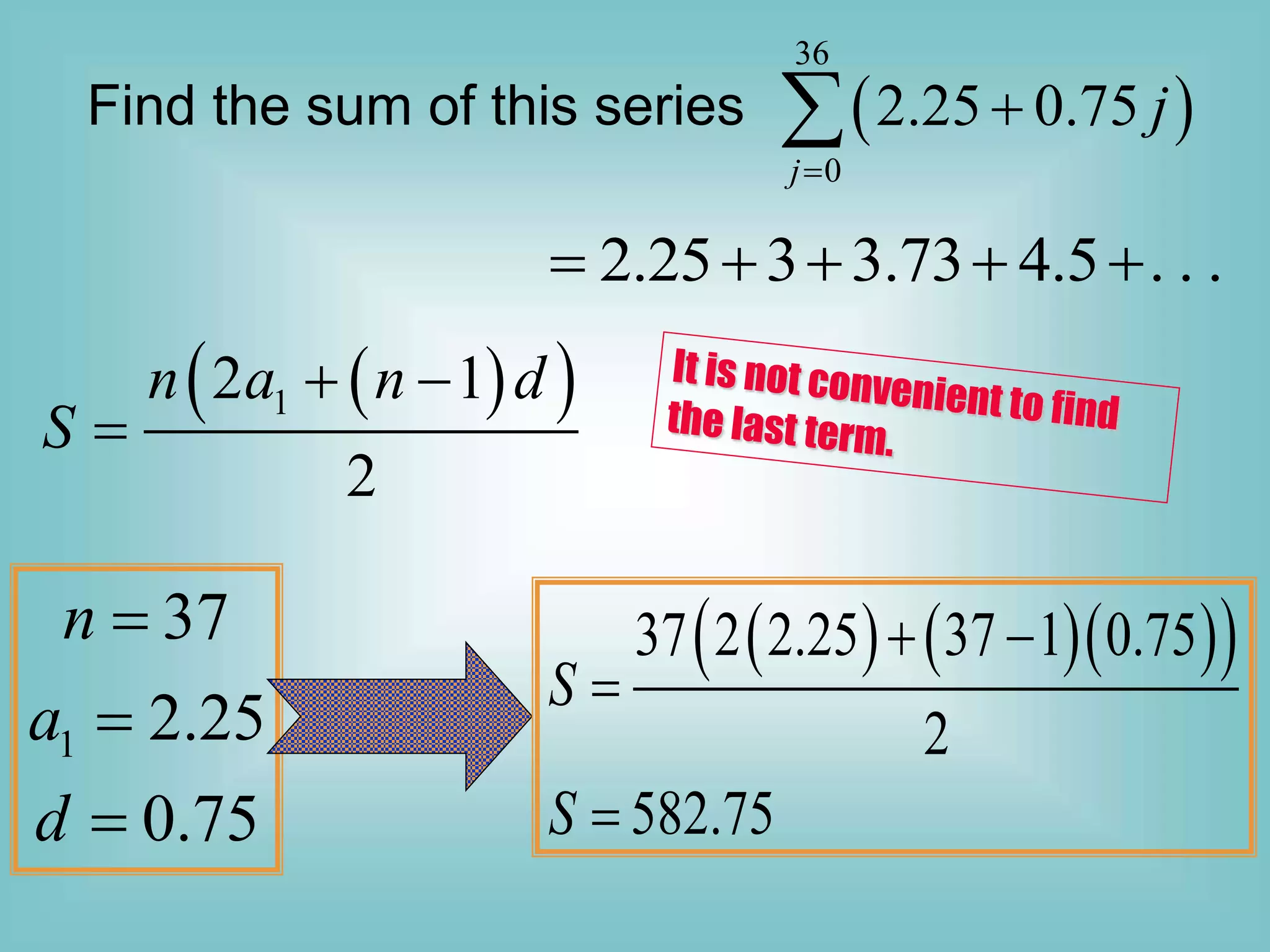 Find the sum of this series  
36
0
2.25 0.75
j
j



2.25 3 3.73 4.5 . . .
    
 
 
1
2 1
2
n a n d
S
 

1
37
2.25
0.75
n
a
d



    
 
37 2 2.25 37 1 0.75
2
582.75
S
S
 


 