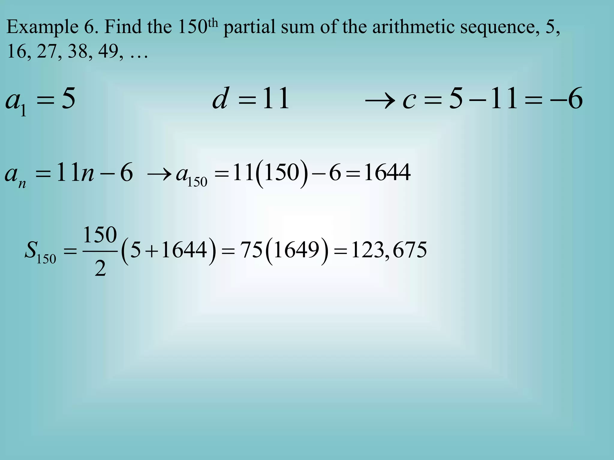 Example 6. Find the 150th partial sum of the arithmetic sequence, 5,
16, 27, 38, 49, …
1 5 11 5 11 6
a d c
      
11 6
n
a n
   
150 11 150 6 1644
a
   
   
150
150
5 1644 75 1649 123,675
2
S    
 