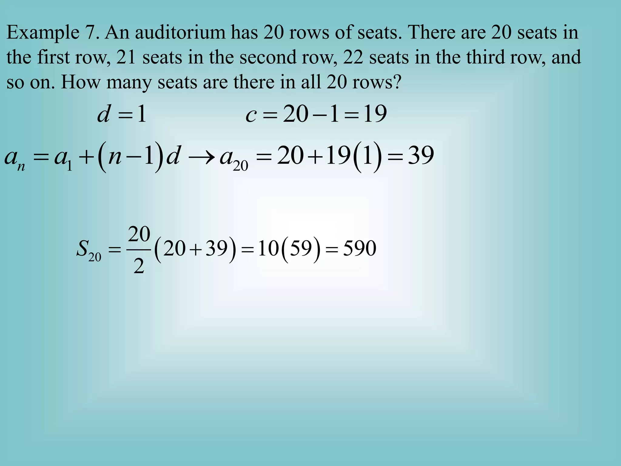 Example 7. An auditorium has 20 rows of seats. There are 20 seats in
the first row, 21 seats in the second row, 22 seats in the third row, and
so on. How many seats are there in all 20 rows?
1 20 1 19
d c
   
   
1 20
1 20 19 1 39
n
a a n d a
      
   
20
20
20 39 10 59 590
2
S    
 