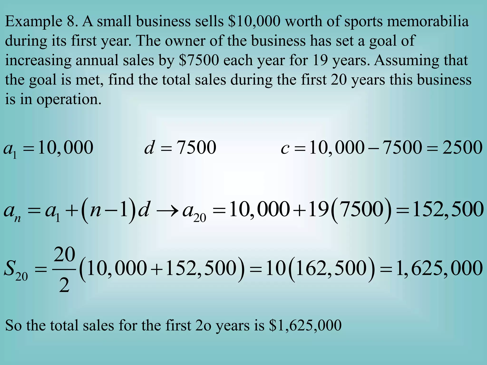 Example 8. A small business sells $10,000 worth of sports memorabilia
during its first year. The owner of the business has set a goal of
increasing annual sales by $7500 each year for 19 years. Assuming that
the goal is met, find the total sales during the first 20 years this business
is in operation.
1 10,000 7500 10,000 7500 2500
a d c
    
   
1 20
1 10,000 19 7500 152,500
n
a a n d a
      
   
20
20
10,000 152,500 10 162,500 1,625,000
2
S    
So the total sales for the first 2o years is $1,625,000
 