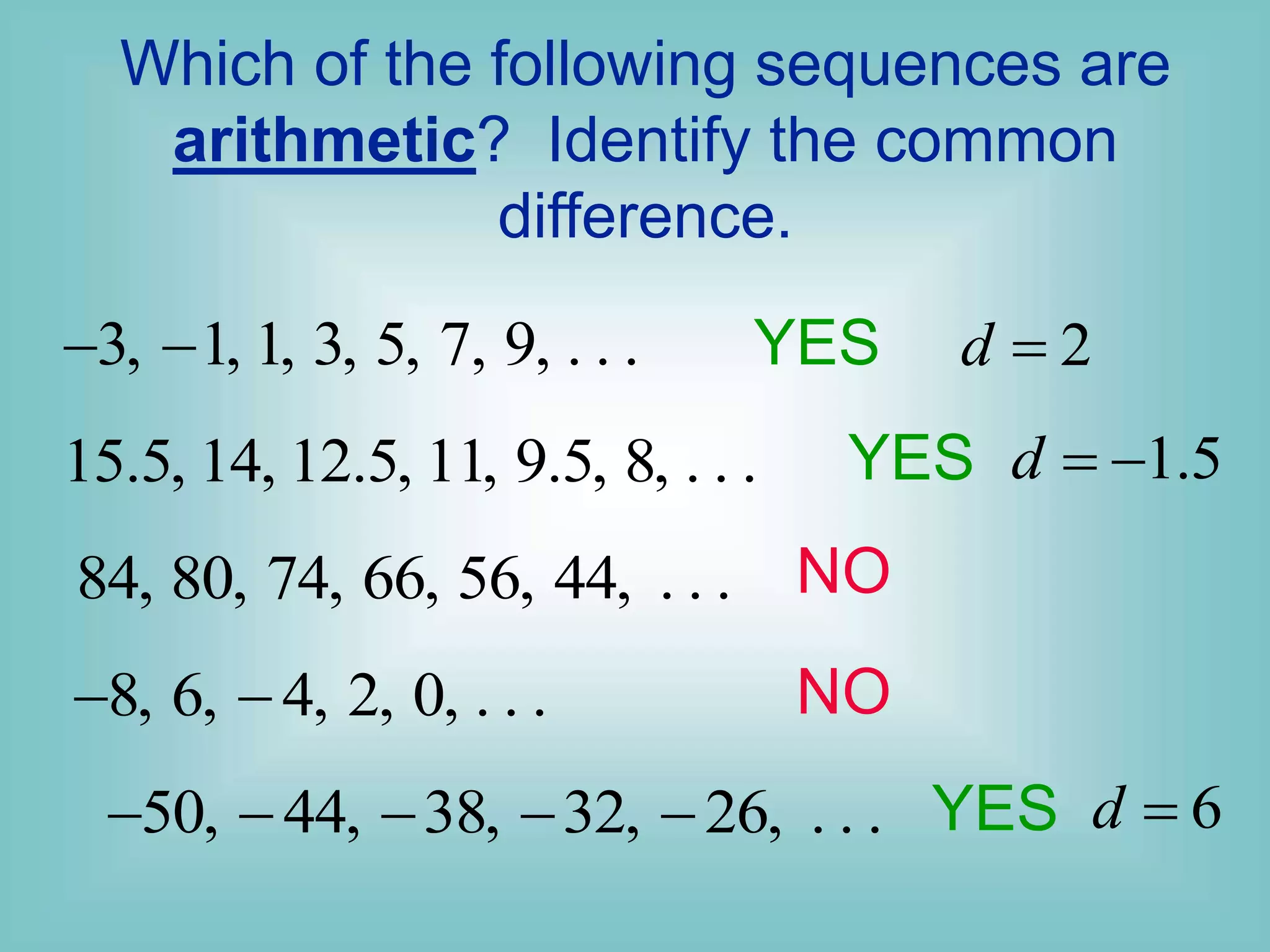 Which of the following sequences are
arithmetic? Identify the common
difference.
3, 1, 1, 3, 5, 7, 9, . . .
 
15.5, 14, 12.5, 11, 9.5, 8, . . .
84, 80, 74, 66, 56, 44, . . .
8, 6, 4, 2, 0, . . .
 
50, 44, 38, 32, 26, . . .
    
YES 2
d 
YES
YES
NO
NO
1.5
d  
6
d 
 