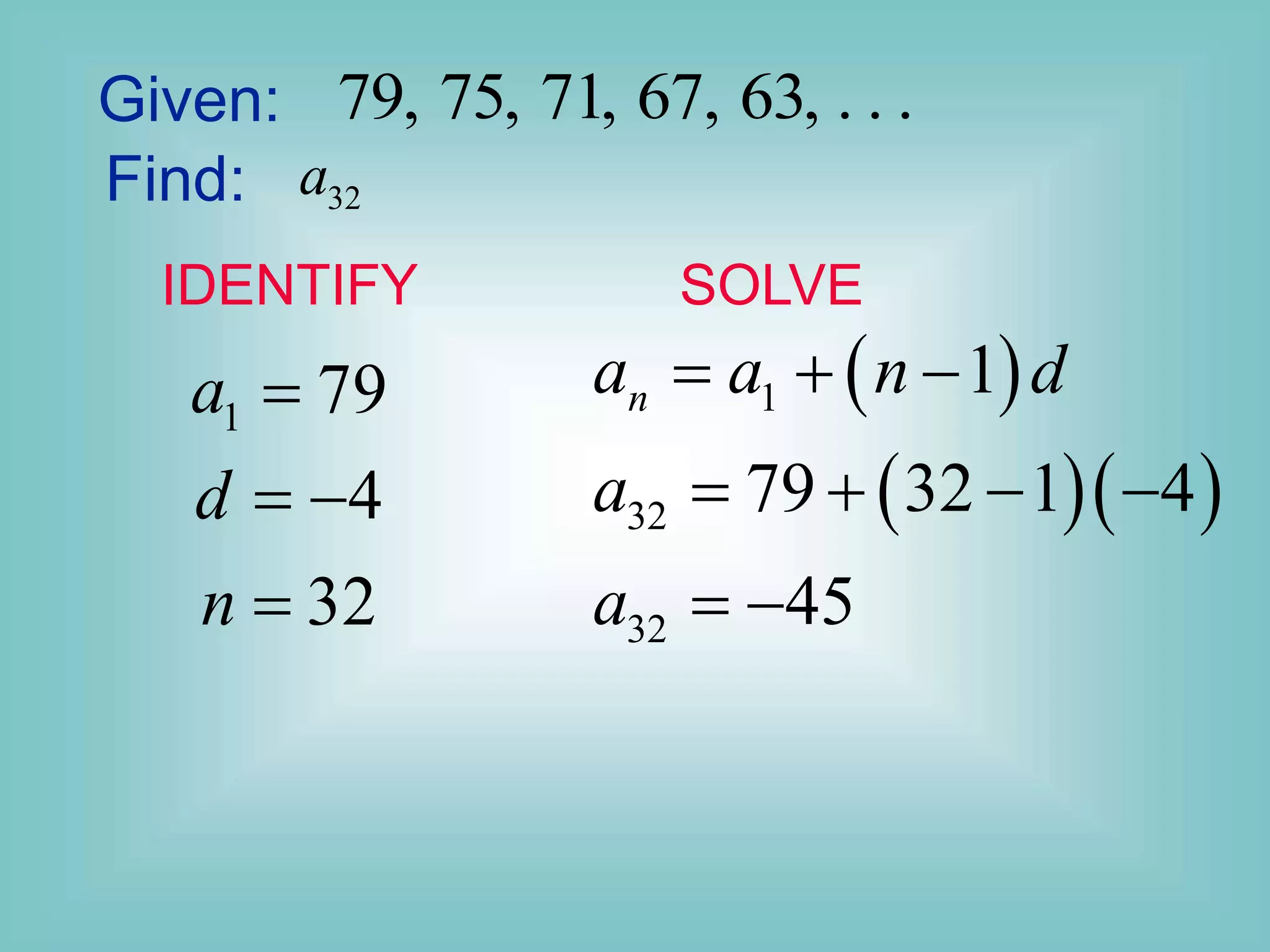 Given: 79, 75, 71, 67, 63, . . .
Find: 32
a
1 79
4
32
a
d
n

 

 
  
1
32
32
1
79 32 1 4
45
n
a a n d
a
a
  
   
 
IDENTIFY SOLVE
 