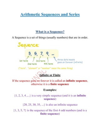 Arithmetic Sequences and Series


                    What is a Sequence?
A Sequence is a set of things (usually numbers) that are in order.




                        Infinite or Finite
If the sequence goes on forever it is called an infinite sequence,
                otherwise it is a finite sequence
                            Examples:
 {1, 2, 3, 4 ,...} is a very simple sequence (and it is an infinite
                               sequence)
         {20, 25, 30, 35, ...} is also an infinite sequence
 {1, 3, 5, 7} is the sequence of the first 4 odd numbers (and is a
                          finite sequence)
 