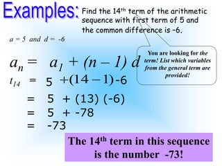 Find the 14th term of the arithmetic
sequence with first term of 5 and
the common difference is –6.
(14 1)
 
an = a1 + (n – 1) d
t14 =
You are looking for the
term! List which variables
from the general term are
provided!
The 14th term in this sequence
is the number -73!
a = 5 and d = -6
5 -6
= 5 + (13) (-6)
= 5 + -78
= -73
 