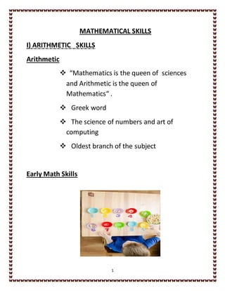 1
MATHEMATICAL SKILLS
I) ARITHMETIC SKILLS
Arithmetic
 “Mathematics is the queen of sciences
and Arithmetic is the queen of
Mathematics“ .
 Greek word
 The science of numbers and art of
computing
 Oldest branch of the subject
Early Math Skills
 