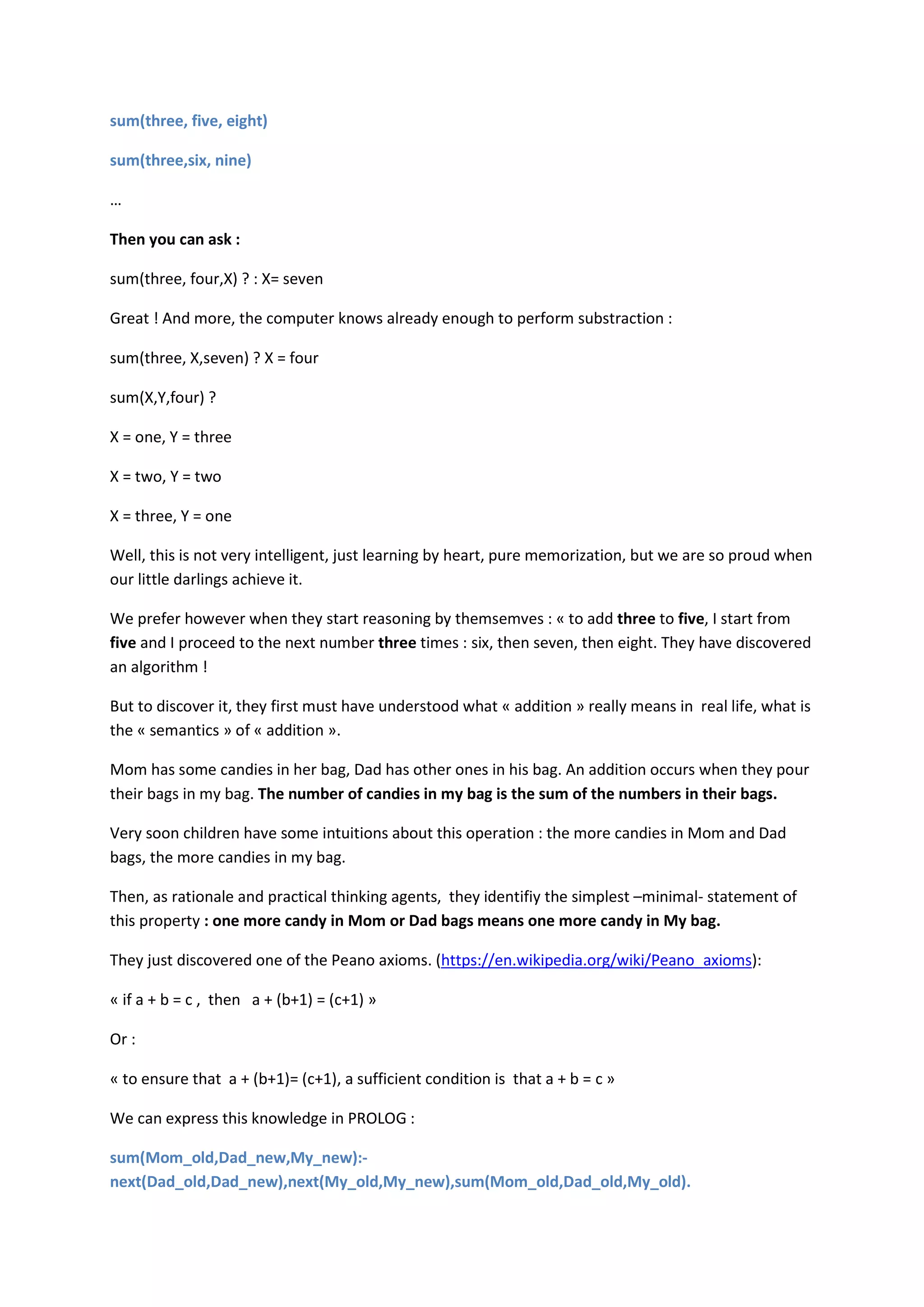 sum(three, five, eight)
sum(three,six, nine)
…
Then you can ask :
sum(three, four,X) ? : X= seven
Great ! And more, the computer knows already enough to perform substraction :
sum(three, X,seven) ? X = four
sum(X,Y,four) ?
X = one, Y = three
X = two, Y = two
X = three, Y = one
Well, this is not very intelligent, just learning by heart, pure memorization, but we are so proud when
our little darlings achieve it.
We prefer however when they start reasoning by themsemves : « to add three to five, I start from
five and I proceed to the next number three times : six, then seven, then eight. They have discovered
an algorithm !
But to discover it, they first must have understood what « addition » really means in real life, what is
the « semantics » of « addition ».
Mom has some candies in her bag, Dad has other ones in his bag. An addition occurs when they pour
their bags in my bag. The number of candies in my bag is the sum of the numbers in their bags.
Very soon children have some intuitions about this operation : the more candies in Mom and Dad
bags, the more candies in my bag.
Then, as rationale and practical thinking agents, they identifiy the simplest –minimal- statement of
this property : one more candy in Mom or Dad bags means one more candy in My bag.
They just discovered one of the Peano axioms. (https://en.wikipedia.org/wiki/Peano_axioms):
« if a + b = c , then a + (b+1) = (c+1) »
Or :
« to ensure that a + (b+1)= (c+1), a sufficient condition is that a + b = c »
We can express this knowledge in PROLOG :
sum(Mom_old,Dad_new,My_new):-
next(Dad_old,Dad_new),next(My_old,My_new),sum(Mom_old,Dad_old,My_old).
 