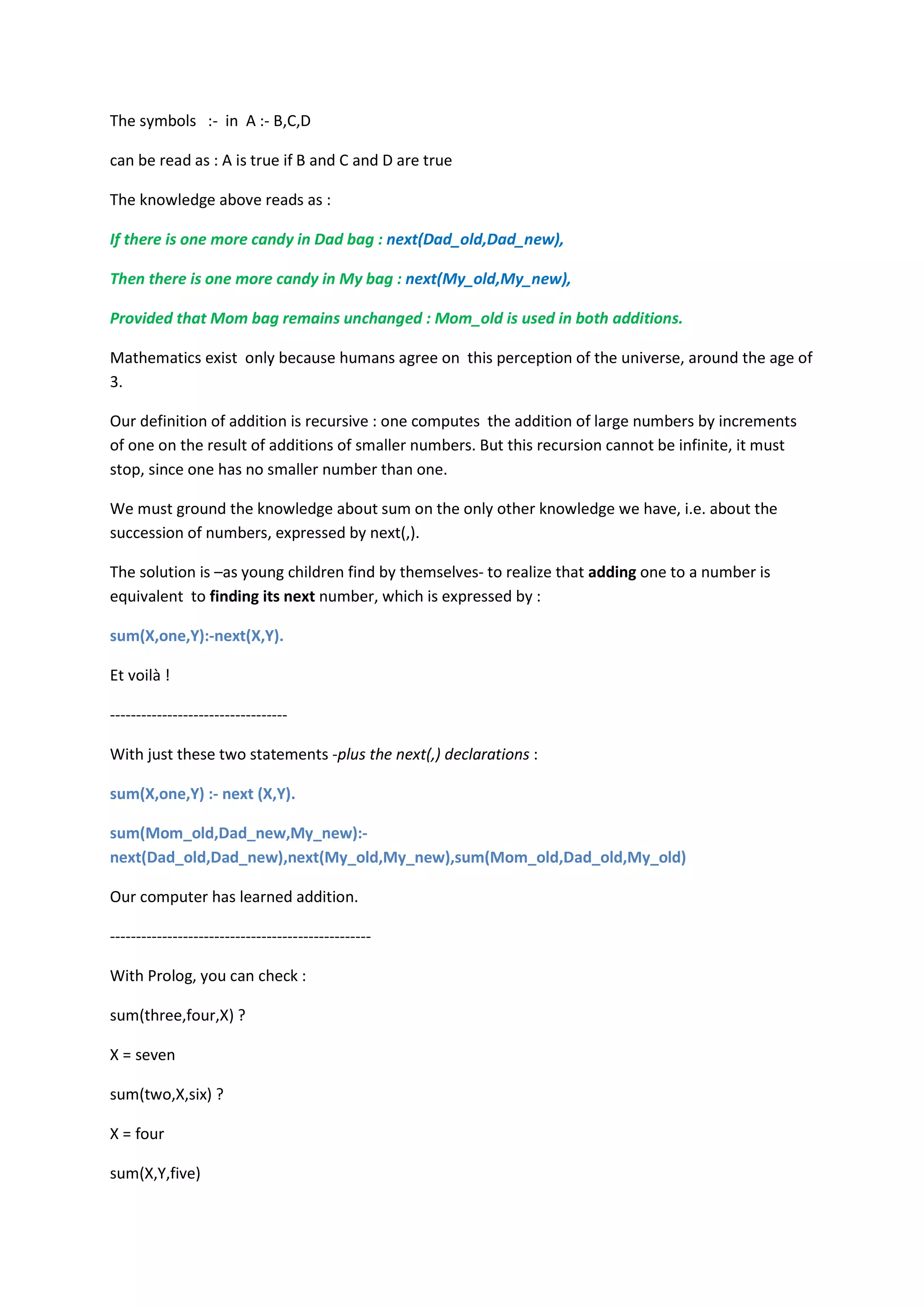 The symbols :- in A :- B,C,D
can be read as : A is true if B and C and D are true
The knowledge above reads as :
If there is one more candy in Dad bag : next(Dad_old,Dad_new),
Then there is one more candy in My bag : next(My_old,My_new),
Provided that Mom bag remains unchanged : Mom_old is used in both additions.
Mathematics exist only because humans agree on this perception of the universe, around the age of
3.
Our definition of addition is recursive : one computes the addition of large numbers by increments
of one on the result of additions of smaller numbers. But this recursion cannot be infinite, it must
stop, since one has no smaller number than one.
We must ground the knowledge about sum on the only other knowledge we have, i.e. about the
succession of numbers, expressed by next(,).
The solution is –as young children find by themselves- to realize that adding one to a number is
equivalent to finding its next number, which is expressed by :
sum(X,one,Y):-next(X,Y).
Et voilà !
----------------------------------
With just these two statements -plus the next(,) declarations :
sum(X,one,Y) :- next (X,Y).
sum(Mom_old,Dad_new,My_new):-
next(Dad_old,Dad_new),next(My_old,My_new),sum(Mom_old,Dad_old,My_old)
Our computer has learned addition.
--------------------------------------------------
With Prolog, you can check :
sum(three,four,X) ?
X = seven
sum(two,X,six) ?
X = four
sum(X,Y,five)
 