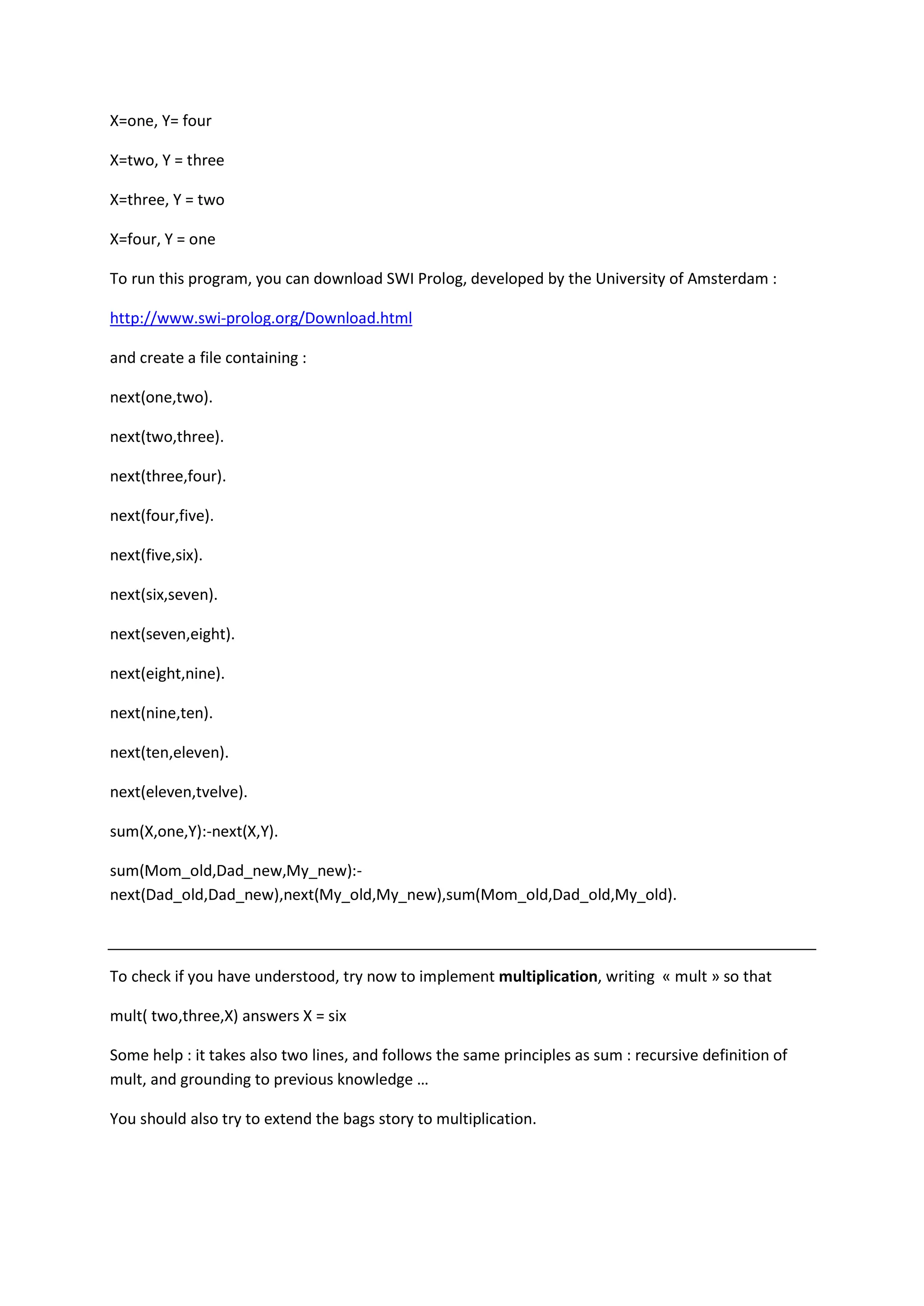 X=one, Y= four
X=two, Y = three
X=three, Y = two
X=four, Y = one
To run this program, you can download SWI Prolog, developed by the University of Amsterdam :
http://www.swi-prolog.org/Download.html
and create a file containing :
next(one,two).
next(two,three).
next(three,four).
next(four,five).
next(five,six).
next(six,seven).
next(seven,eight).
next(eight,nine).
next(nine,ten).
next(ten,eleven).
next(eleven,tvelve).
sum(X,one,Y):-next(X,Y).
sum(Mom_old,Dad_new,My_new):-
next(Dad_old,Dad_new),next(My_old,My_new),sum(Mom_old,Dad_old,My_old).
To check if you have understood, try now to implement multiplication, writing « mult » so that
mult( two,three,X) answers X = six
Some help : it takes also two lines, and follows the same principles as sum : recursive definition of
mult, and grounding to previous knowledge …
You should also try to extend the bags story to multiplication.
 