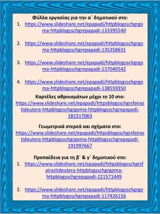 Φύλλα εργασίας για την α΄ δημοτικού στο:
1. https://www.slideshare.net/epapadi/httpblogsschgrgo
ma-httpblogsschgrepapadi-133395540
2. https://www.slideshare.net/epapadi/httpblogsschgrgo
ma-httpblogsschgrepapadi-135258631
3. https://www.slideshare.net/epapadi/httpblogsschgrgo
ma-httpblogsschgrepapadi-137040542
4. https://www.slideshare.net/epapadi/httpblogsschgrgo
ma-httpblogsschgrepapadi-138559350
Καρτέλες αθροισμάτων μέχρι το 10 στο:
https://www.slideshare.net/epapadi/httpsblogsschgrsfairas
tideutera-httpblogsschgrgoma-httpblogsschgrepapadi-
181517063
Γεωμετρικά στερεά και σχήματα στο:
https://www.slideshare.net/epapadi/httpsblogsschgrsfairas
tideutera-httpblogsschgrgoma-httpblogsschgrepapadi-
191997667
Προπαίδεια για τη β΄ & γ΄ δημοτικού στο:
1. https://www.slideshare.net/epapadi/httpsblogsschgrsf
airastideutera-httpblogsschgrgoma-
httpblogsschgrepapadi-221571449
2. https://www.slideshare.net/epapadi/httpblogsschgrgo
ma-httpblogsschgrepapadi-117426156
 