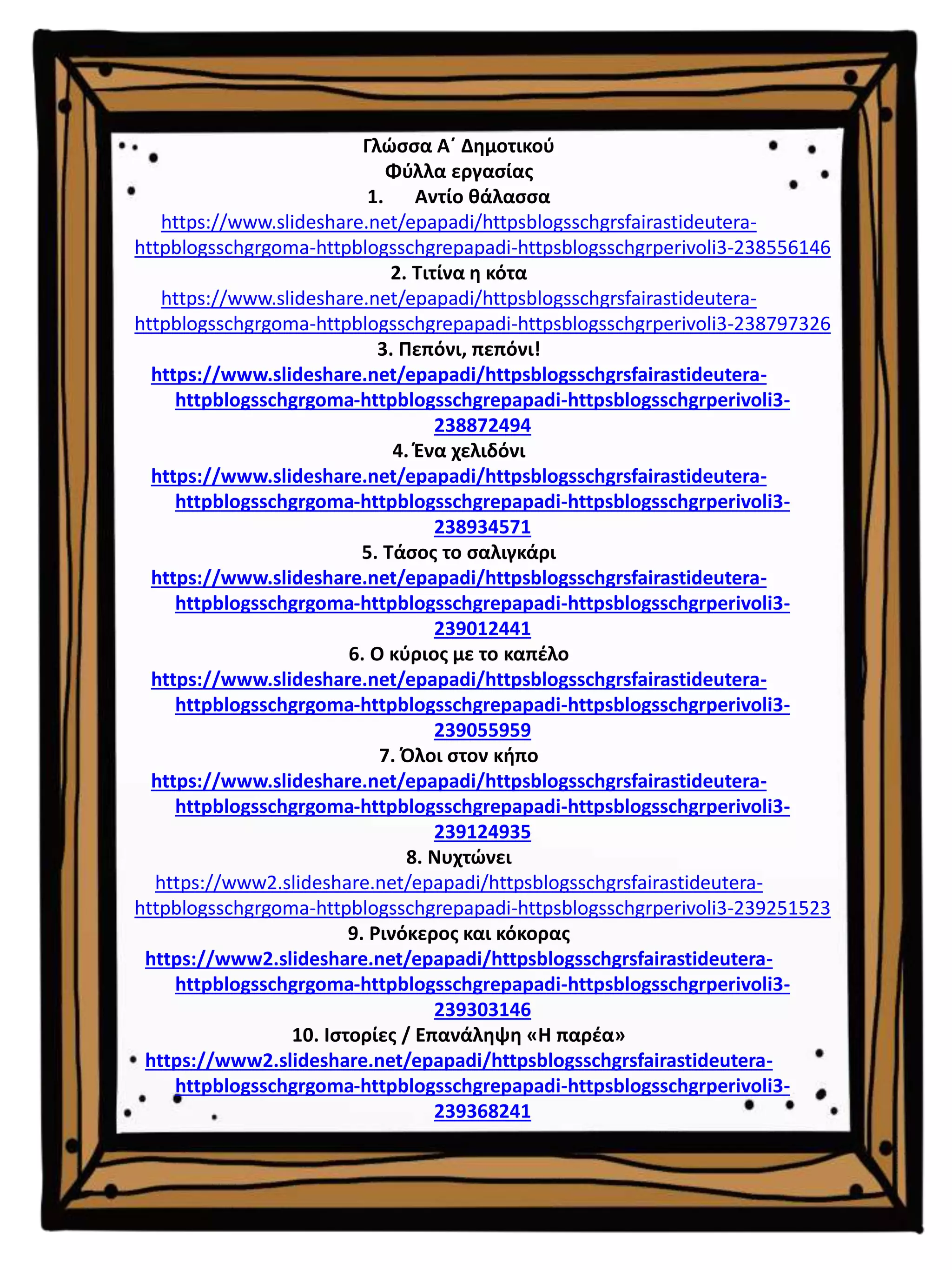 Γλώσσα Α΄ Δημοτικού
Φύλλα εργασίας
1. Αντίο θάλασσα
https://www.slideshare.net/epapadi/httpsblogsschgrsfairastideutera-
httpblogsschgrgoma-httpblogsschgrepapadi-httpsblogsschgrperivoli3-238556146
2. Τιτίνα η κότα
https://www.slideshare.net/epapadi/httpsblogsschgrsfairastideutera-
httpblogsschgrgoma-httpblogsschgrepapadi-httpsblogsschgrperivoli3-238797326
3. Πεπόνι, πεπόνι!
https://www.slideshare.net/epapadi/httpsblogsschgrsfairastideutera-
httpblogsschgrgoma-httpblogsschgrepapadi-httpsblogsschgrperivoli3-
238872494
4. Ένα χελιδόνι
https://www.slideshare.net/epapadi/httpsblogsschgrsfairastideutera-
httpblogsschgrgoma-httpblogsschgrepapadi-httpsblogsschgrperivoli3-
238934571
5. Τάσος το σαλιγκάρι
https://www.slideshare.net/epapadi/httpsblogsschgrsfairastideutera-
httpblogsschgrgoma-httpblogsschgrepapadi-httpsblogsschgrperivoli3-
239012441
6. Ο κύριος με το καπέλο
https://www.slideshare.net/epapadi/httpsblogsschgrsfairastideutera-
httpblogsschgrgoma-httpblogsschgrepapadi-httpsblogsschgrperivoli3-
239055959
7. Όλοι στον κήπο
https://www.slideshare.net/epapadi/httpsblogsschgrsfairastideutera-
httpblogsschgrgoma-httpblogsschgrepapadi-httpsblogsschgrperivoli3-
239124935
8. Νυχτώνει
https://www2.slideshare.net/epapadi/httpsblogsschgrsfairastideutera-
httpblogsschgrgoma-httpblogsschgrepapadi-httpsblogsschgrperivoli3-239251523
9. Ρινόκερος και κόκορας
https://www2.slideshare.net/epapadi/httpsblogsschgrsfairastideutera-
httpblogsschgrgoma-httpblogsschgrepapadi-httpsblogsschgrperivoli3-
239303146
10. Ιστορίες / Επανάληψη «Η παρέα»
https://www2.slideshare.net/epapadi/httpsblogsschgrsfairastideutera-
httpblogsschgrgoma-httpblogsschgrepapadi-httpsblogsschgrperivoli3-
239368241
 