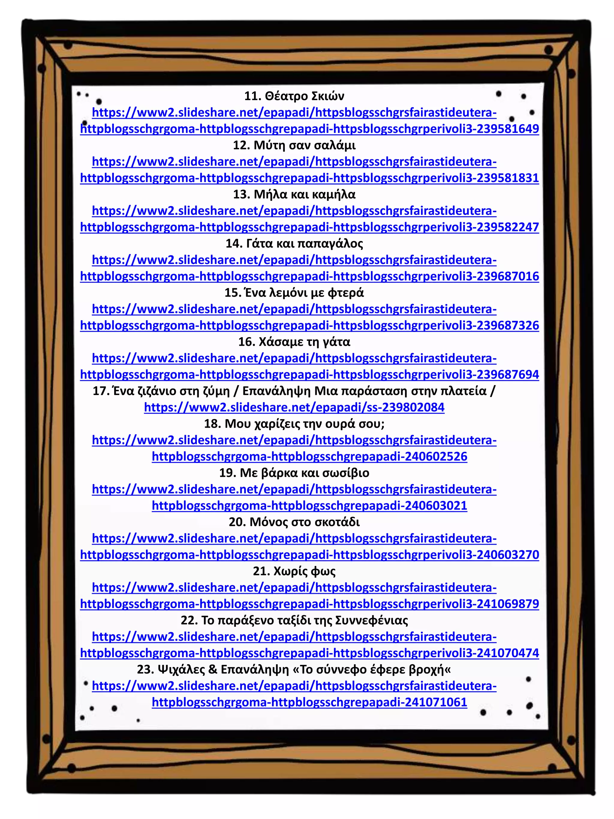 11. Θέατρο Σκιών
https://www2.slideshare.net/epapadi/httpsblogsschgrsfairastideutera-
httpblogsschgrgoma-httpblogsschgrepapadi-httpsblogsschgrperivoli3-239581649
12. Μύτη σαν σαλάμι
https://www2.slideshare.net/epapadi/httpsblogsschgrsfairastideutera-
httpblogsschgrgoma-httpblogsschgrepapadi-httpsblogsschgrperivoli3-239581831
13. Μήλα και καμήλα
https://www2.slideshare.net/epapadi/httpsblogsschgrsfairastideutera-
httpblogsschgrgoma-httpblogsschgrepapadi-httpsblogsschgrperivoli3-239582247
14. Γάτα και παπαγάλος
https://www2.slideshare.net/epapadi/httpsblogsschgrsfairastideutera-
httpblogsschgrgoma-httpblogsschgrepapadi-httpsblogsschgrperivoli3-239687016
15. Ένα λεμόνι με φτερά
https://www2.slideshare.net/epapadi/httpsblogsschgrsfairastideutera-
httpblogsschgrgoma-httpblogsschgrepapadi-httpsblogsschgrperivoli3-239687326
16. Χάσαμε τη γάτα
https://www2.slideshare.net/epapadi/httpsblogsschgrsfairastideutera-
httpblogsschgrgoma-httpblogsschgrepapadi-httpsblogsschgrperivoli3-239687694
17. Ένα ζιζάνιο στη ζύμη / Επανάληψη Μια παράσταση στην πλατεία /
https://www2.slideshare.net/epapadi/ss-239802084
18. Μου χαρίζεις την ουρά σου;
https://www2.slideshare.net/epapadi/httpsblogsschgrsfairastideutera-
httpblogsschgrgoma-httpblogsschgrepapadi-240602526
19. Με βάρκα και σωσίβιο
https://www2.slideshare.net/epapadi/httpsblogsschgrsfairastideutera-
httpblogsschgrgoma-httpblogsschgrepapadi-240603021
20. Μόνος στο σκοτάδι
https://www2.slideshare.net/epapadi/httpsblogsschgrsfairastideutera-
httpblogsschgrgoma-httpblogsschgrepapadi-httpsblogsschgrperivoli3-240603270
21. Χωρίς φως
https://www2.slideshare.net/epapadi/httpsblogsschgrsfairastideutera-
httpblogsschgrgoma-httpblogsschgrepapadi-httpsblogsschgrperivoli3-241069879
22. Το παράξενο ταξίδι της Συννεφένιας
https://www2.slideshare.net/epapadi/httpsblogsschgrsfairastideutera-
httpblogsschgrgoma-httpblogsschgrepapadi-httpsblogsschgrperivoli3-241070474
23. Ψιχάλες & Επανάληψη «Το σύννεφο έφερε βροχή«
https://www2.slideshare.net/epapadi/httpsblogsschgrsfairastideutera-
httpblogsschgrgoma-httpblogsschgrepapadi-241071061
 