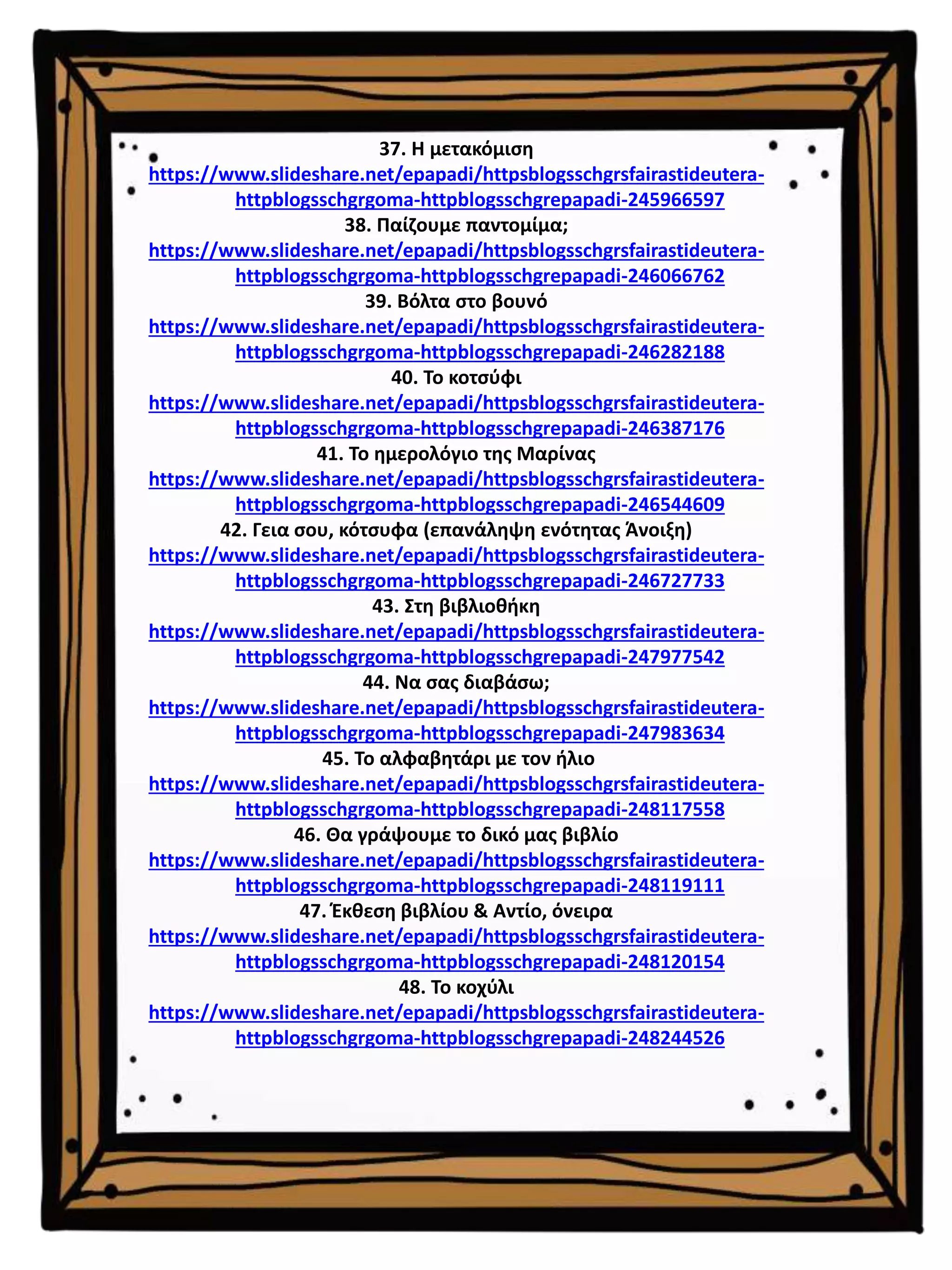 37. Η μετακόμιση
https://www.slideshare.net/epapadi/httpsblogsschgrsfairastideutera-
httpblogsschgrgoma-httpblogsschgrepapadi-245966597
38. Παίζουμε παντομίμα;
https://www.slideshare.net/epapadi/httpsblogsschgrsfairastideutera-
httpblogsschgrgoma-httpblogsschgrepapadi-246066762
39. Βόλτα στο βουνό
https://www.slideshare.net/epapadi/httpsblogsschgrsfairastideutera-
httpblogsschgrgoma-httpblogsschgrepapadi-246282188
40. Το κοτσύφι
https://www.slideshare.net/epapadi/httpsblogsschgrsfairastideutera-
httpblogsschgrgoma-httpblogsschgrepapadi-246387176
41. Το ημερολόγιο της Μαρίνας
https://www.slideshare.net/epapadi/httpsblogsschgrsfairastideutera-
httpblogsschgrgoma-httpblogsschgrepapadi-246544609
42. Γεια σου, κότσυφα (επανάληψη ενότητας Άνοιξη)
https://www.slideshare.net/epapadi/httpsblogsschgrsfairastideutera-
httpblogsschgrgoma-httpblogsschgrepapadi-246727733
43. Στη βιβλιοθήκη
https://www.slideshare.net/epapadi/httpsblogsschgrsfairastideutera-
httpblogsschgrgoma-httpblogsschgrepapadi-247977542
44. Να σας διαβάσω;
https://www.slideshare.net/epapadi/httpsblogsschgrsfairastideutera-
httpblogsschgrgoma-httpblogsschgrepapadi-247983634
45. Το αλφαβητάρι με τον ήλιο
https://www.slideshare.net/epapadi/httpsblogsschgrsfairastideutera-
httpblogsschgrgoma-httpblogsschgrepapadi-248117558
46. Θα γράψουμε το δικό μας βιβλίο
https://www.slideshare.net/epapadi/httpsblogsschgrsfairastideutera-
httpblogsschgrgoma-httpblogsschgrepapadi-248119111
47. Έκθεση βιβλίου & Αντίο, όνειρα
https://www.slideshare.net/epapadi/httpsblogsschgrsfairastideutera-
httpblogsschgrgoma-httpblogsschgrepapadi-248120154
48. Το κοχύλι
https://www.slideshare.net/epapadi/httpsblogsschgrsfairastideutera-
httpblogsschgrgoma-httpblogsschgrepapadi-248244526
 