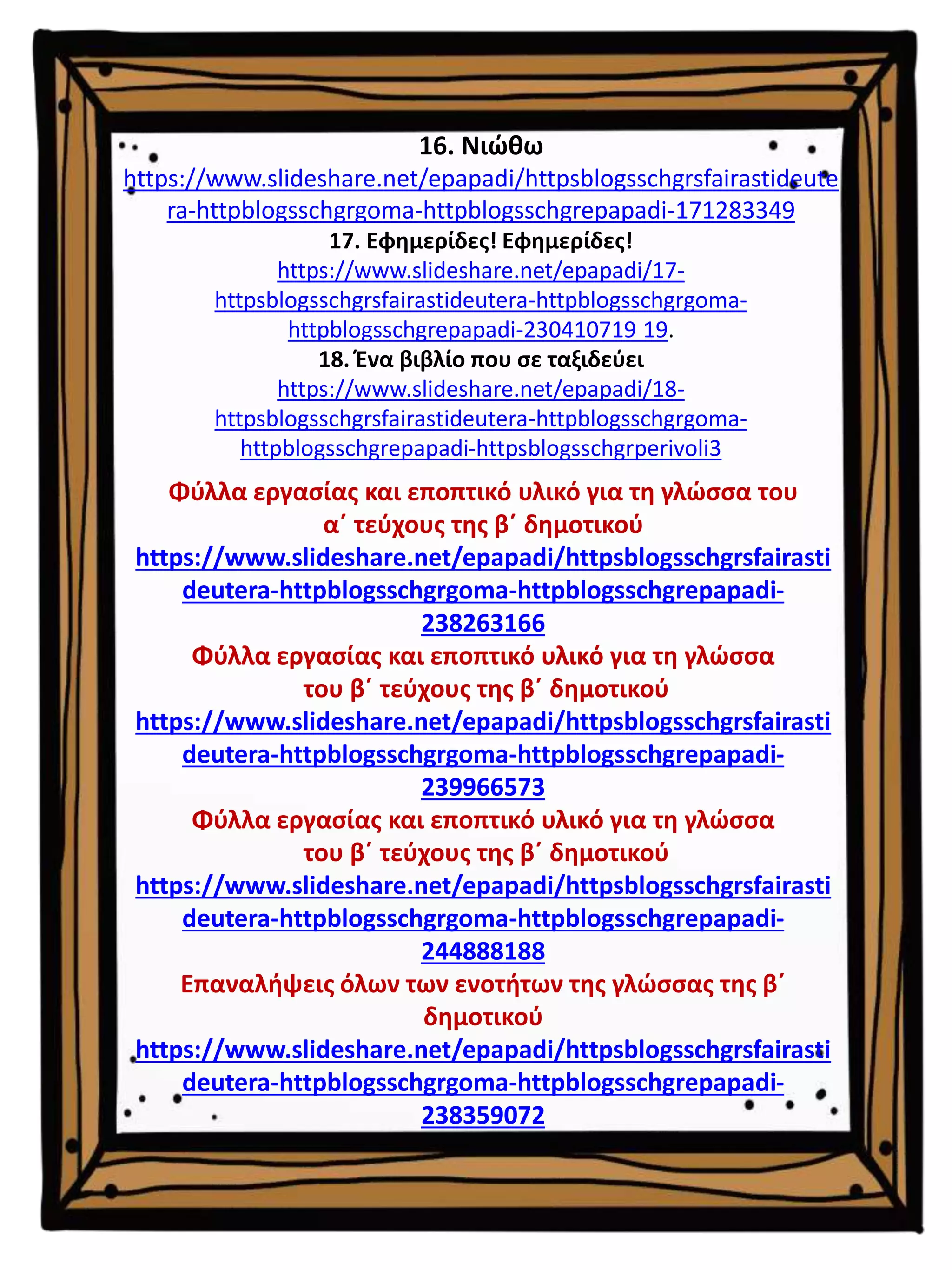 16. Νιώθω
https://www.slideshare.net/epapadi/httpsblogsschgrsfairastideute
ra-httpblogsschgrgoma-httpblogsschgrepapadi-171283349
17. Εφημερίδες! Εφημερίδες!
https://www.slideshare.net/epapadi/17-
httpsblogsschgrsfairastideutera-httpblogsschgrgoma-
httpblogsschgrepapadi-230410719 19.
18. Ένα βιβλίο που σε ταξιδεύει
https://www.slideshare.net/epapadi/18-
httpsblogsschgrsfairastideutera-httpblogsschgrgoma-
httpblogsschgrepapadi-httpsblogsschgrperivoli3
Φύλλα εργασίας και εποπτικό υλικό για τη γλώσσα του
α΄ τεύχους της β΄ δημοτικού
https://www.slideshare.net/epapadi/httpsblogsschgrsfairasti
deutera-httpblogsschgrgoma-httpblogsschgrepapadi-
238263166
Φύλλα εργασίας και εποπτικό υλικό για τη γλώσσα
του β΄ τεύχους της β΄ δημοτικού
https://www.slideshare.net/epapadi/httpsblogsschgrsfairasti
deutera-httpblogsschgrgoma-httpblogsschgrepapadi-
239966573
Φύλλα εργασίας και εποπτικό υλικό για τη γλώσσα
του β΄ τεύχους της β΄ δημοτικού
https://www.slideshare.net/epapadi/httpsblogsschgrsfairasti
deutera-httpblogsschgrgoma-httpblogsschgrepapadi-
244888188
Επαναλήψεις όλων των ενοτήτων της γλώσσας της β΄
δημοτικού
https://www.slideshare.net/epapadi/httpsblogsschgrsfairasti
deutera-httpblogsschgrgoma-httpblogsschgrepapadi-
238359072
 
