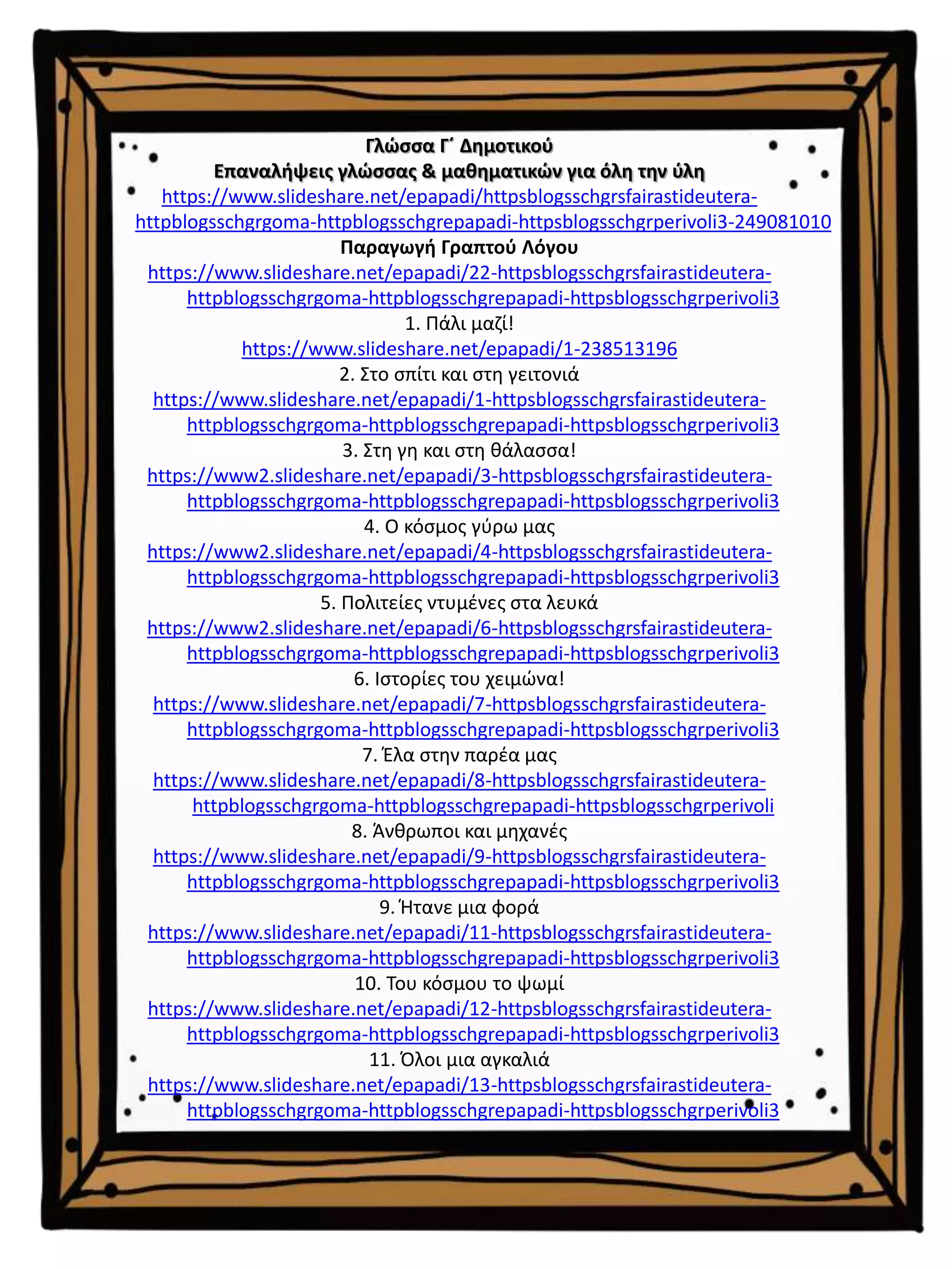 Γλώσσα Γ΄ Δημοτικού
Επαναλήψεις γλώσσας & μαθηματικών για όλη την ύλη
https://www.slideshare.net/epapadi/httpsblogsschgrsfairastideutera-
httpblogsschgrgoma-httpblogsschgrepapadi-httpsblogsschgrperivoli3-249081010
Παραγωγή Γραπτού Λόγου
https://www.slideshare.net/epapadi/22-httpsblogsschgrsfairastideutera-
httpblogsschgrgoma-httpblogsschgrepapadi-httpsblogsschgrperivoli3
1. Πάλι μαζί!
https://www.slideshare.net/epapadi/1-238513196
2. Στο σπίτι και στη γειτονιά
https://www.slideshare.net/epapadi/1-httpsblogsschgrsfairastideutera-
httpblogsschgrgoma-httpblogsschgrepapadi-httpsblogsschgrperivoli3
3. Στη γη και στη θάλασσα!
https://www2.slideshare.net/epapadi/3-httpsblogsschgrsfairastideutera-
httpblogsschgrgoma-httpblogsschgrepapadi-httpsblogsschgrperivoli3
4. Ο κόσμος γύρω μας
https://www2.slideshare.net/epapadi/4-httpsblogsschgrsfairastideutera-
httpblogsschgrgoma-httpblogsschgrepapadi-httpsblogsschgrperivoli3
5. Πολιτείες ντυμένες στα λευκά
https://www2.slideshare.net/epapadi/6-httpsblogsschgrsfairastideutera-
httpblogsschgrgoma-httpblogsschgrepapadi-httpsblogsschgrperivoli3
6. Ιστορίες του χειμώνα!
https://www.slideshare.net/epapadi/7-httpsblogsschgrsfairastideutera-
httpblogsschgrgoma-httpblogsschgrepapadi-httpsblogsschgrperivoli3
7. Έλα στην παρέα μας
https://www.slideshare.net/epapadi/8-httpsblogsschgrsfairastideutera-
httpblogsschgrgoma-httpblogsschgrepapadi-httpsblogsschgrperivoli
8. Άνθρωποι και μηχανές
https://www.slideshare.net/epapadi/9-httpsblogsschgrsfairastideutera-
httpblogsschgrgoma-httpblogsschgrepapadi-httpsblogsschgrperivoli3
9. Ήτανε μια φορά
https://www.slideshare.net/epapadi/11-httpsblogsschgrsfairastideutera-
httpblogsschgrgoma-httpblogsschgrepapadi-httpsblogsschgrperivoli3
10. Του κόσμου το ψωμί
https://www.slideshare.net/epapadi/12-httpsblogsschgrsfairastideutera-
httpblogsschgrgoma-httpblogsschgrepapadi-httpsblogsschgrperivoli3
11. Όλοι μια αγκαλιά
https://www.slideshare.net/epapadi/13-httpsblogsschgrsfairastideutera-
httpblogsschgrgoma-httpblogsschgrepapadi-httpsblogsschgrperivoli3
 