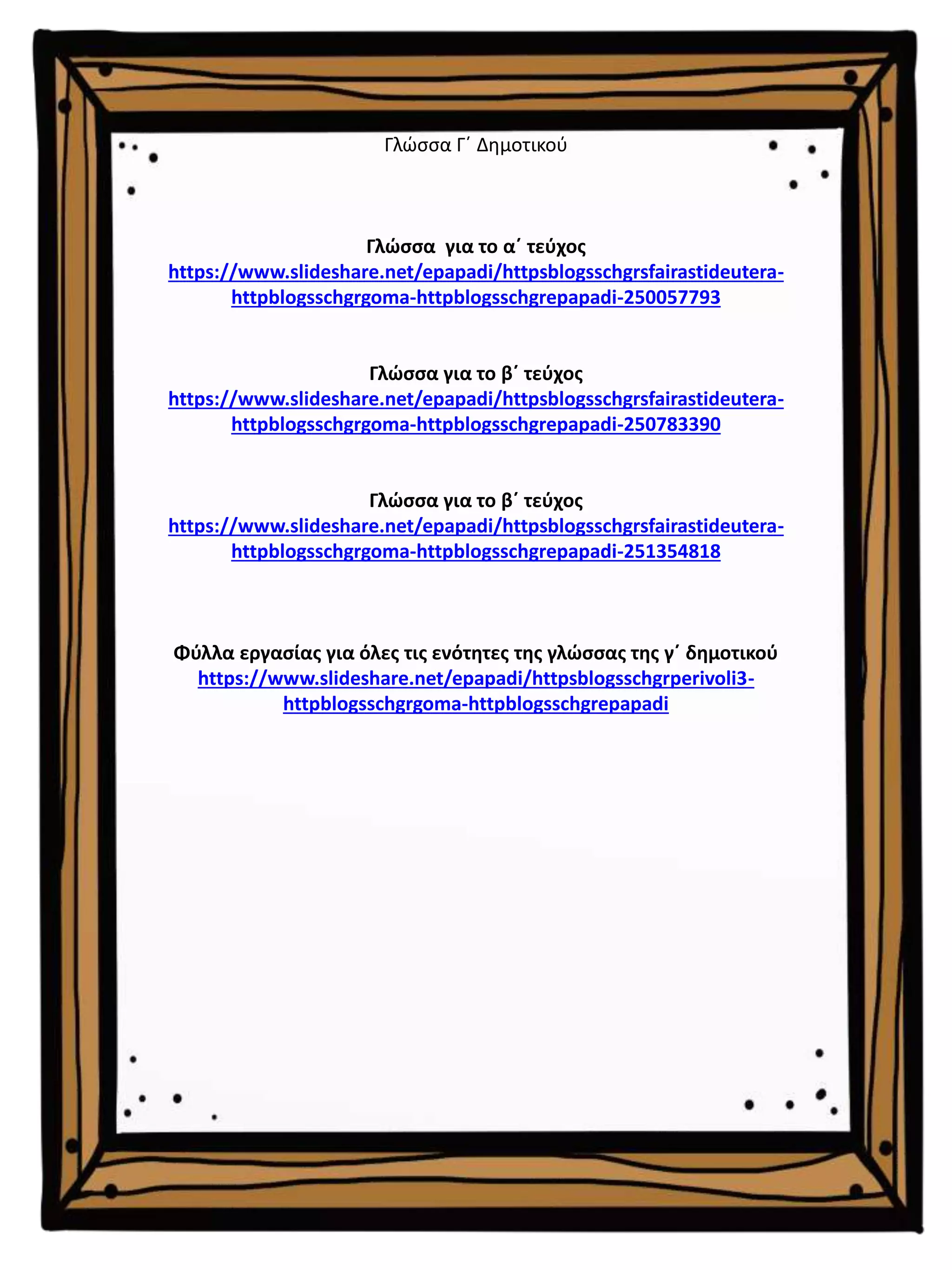 Γλώσσα Γ΄ Δημοτικού
Γλώσσα για το α΄ τεύχος
https://www.slideshare.net/epapadi/httpsblogsschgrsfairastideutera-
httpblogsschgrgoma-httpblogsschgrepapadi-250057793
Γλώσσα για το β΄ τεύχος
https://www.slideshare.net/epapadi/httpsblogsschgrsfairastideutera-
httpblogsschgrgoma-httpblogsschgrepapadi-250783390
Γλώσσα για το β΄ τεύχος
https://www.slideshare.net/epapadi/httpsblogsschgrsfairastideutera-
httpblogsschgrgoma-httpblogsschgrepapadi-251354818
Φύλλα εργασίας για όλες τις ενότητες της γλώσσας της γ΄ δημοτικού
https://www.slideshare.net/epapadi/httpsblogsschgrperivoli3-
httpblogsschgrgoma-httpblogsschgrepapadi
 