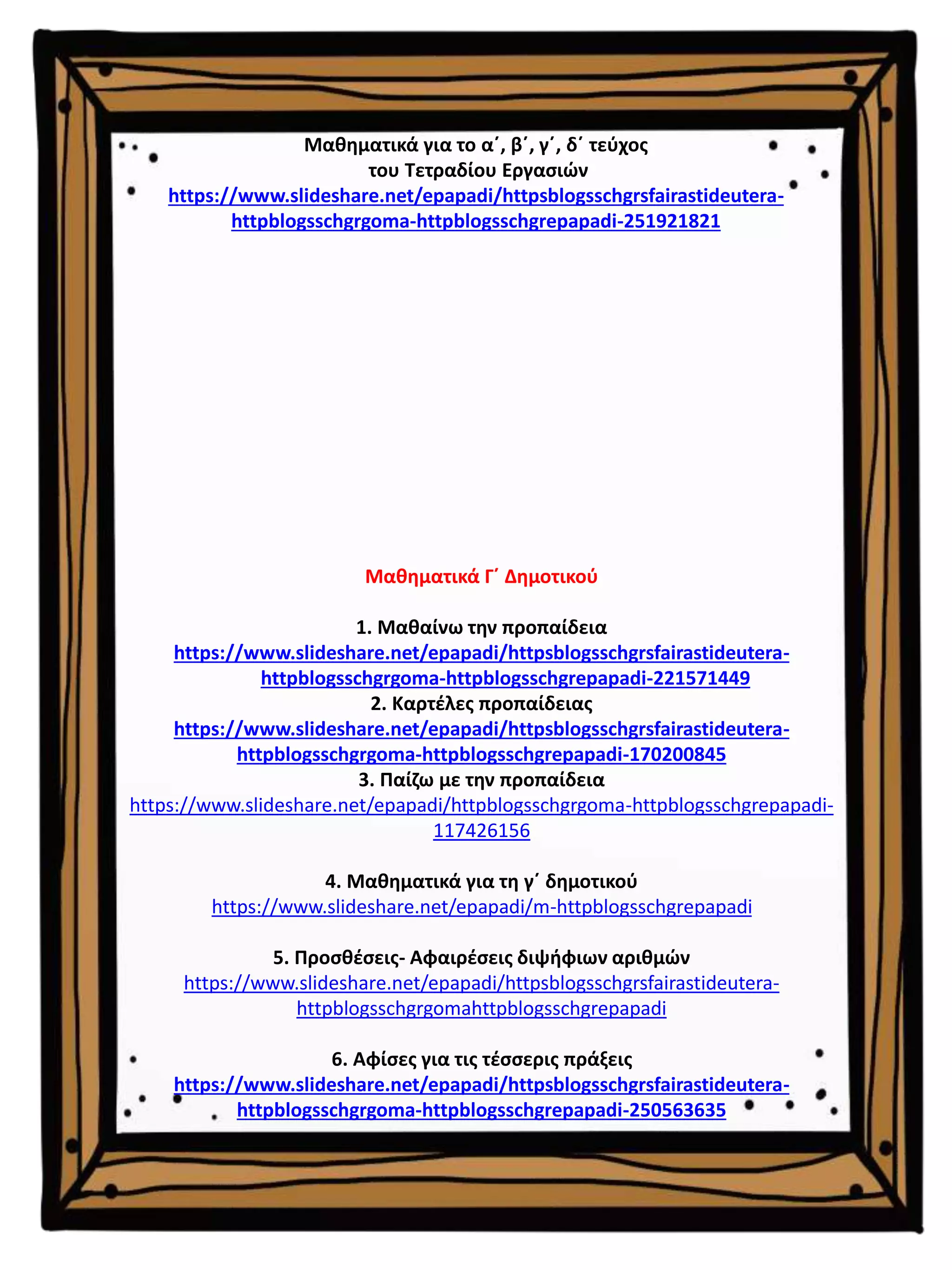 Μαθηματικά Γ΄ Δημοτικού
1. Μαθαίνω την προπαίδεια
https://www.slideshare.net/epapadi/httpsblogsschgrsfairastideutera-
httpblogsschgrgoma-httpblogsschgrepapadi-221571449
2. Καρτέλες προπαίδειας
https://www.slideshare.net/epapadi/httpsblogsschgrsfairastideutera-
httpblogsschgrgoma-httpblogsschgrepapadi-170200845
3. Παίζω με την προπαίδεια
https://www.slideshare.net/epapadi/httpblogsschgrgoma-httpblogsschgrepapadi-
117426156
4. Μαθηματικά για τη γ΄ δημοτικού
https://www.slideshare.net/epapadi/m-httpblogsschgrepapadi
5. Προσθέσεις- Αφαιρέσεις διψήφιων αριθμών
https://www.slideshare.net/epapadi/httpsblogsschgrsfairastideutera-
httpblogsschgrgomahttpblogsschgrepapadi
6. Αφίσες για τις τέσσερις πράξεις
https://www.slideshare.net/epapadi/httpsblogsschgrsfairastideutera-
httpblogsschgrgoma-httpblogsschgrepapadi-250563635
Μαθηματικά για το α΄, β΄, γ΄, δ΄ τεύχος
του Τετραδίου Εργασιών
https://www.slideshare.net/epapadi/httpsblogsschgrsfairastideutera-
httpblogsschgrgoma-httpblogsschgrepapadi-251921821
 